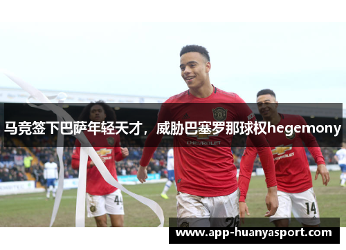 马竞签下巴萨年轻天才，威胁巴塞罗那球权hegemony